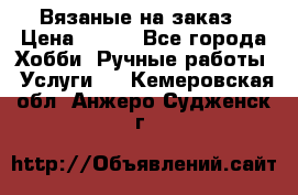 Вязаные на заказ › Цена ­ 800 - Все города Хобби. Ручные работы » Услуги   . Кемеровская обл.,Анжеро-Судженск г.